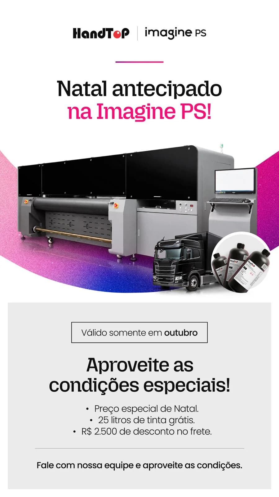 HandTop e Imagine PS: Natal antecipado na Imagine PS! Válido somente em outubro. Aproveite as condições especiais: preço especial de Natal, 25 litros de tinta grátis e R$ 2.500 de desconto no frete. Fale com nossa equipe e aproveite as condições.